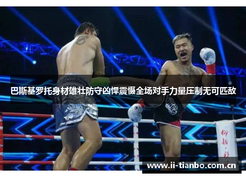 巴斯基罗托身材雄壮防守凶悍震慑全场对手力量压制无可匹敌